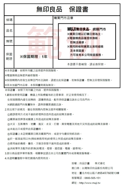 條碼品名無印良品保證書購買門市店章MUJI無印良品網購門市機號購買日期以訂購日期為主電器類商品僅提供換新恕無法維修。※需同時檢附購買出貨明細表及本保固書。保固※保固期限1年方可享有本公司保固服務。期限本證書不會補發妥善保管。※本保證書依照所刊載之品項提供保固服務。※電器類商品無提供維修服務。※保固期間若發生故障至門市洽詢時請提出此保證書若無保證書恕無法受理保固服務。※加蓋門市店章本保固書則視為無效。本保證書依照下列刊載之容,提供保固服務。1.顧客依照使用說書,機器上所貼標籤等的注意事項,於正常使用情況下,在保固期間內產生故障時,請攜帶商品配件與保證書洽詢本公司各門市。※網路通路門市販賣除外,請與原購買通路洽詢。2.若出現下述情況,雖在保固期內恕無法提供相關服務。錯誤使用方式或不當的修理與改造所造成的故障及損壞。②購買後因摔落或搬運上所造成的故障及損壞。火災瓦斯爆炸地震、風災、水災、打雷、異常電壓及其他天災所造成的故障及損壞。④未能出示或提供此保證書時。保證書上未註明購買日期及購買門市,或是字句遭受到修改時。於一般家庭用以外(例如業務用等)的使用上所造成的故障及損壞。⑦使用後的傷痕、變色、及保管不當所造成的損壞。③消耗零件及配件的更換(如電池、燈管、遙控器、電線、錶帶等)。部分商品提供零件販售,相關事宜請洽本公司各實體門市或致電客服專線。4.本證明書僅限中華民國境內使用有效。授權:良品計畫 株式會社進口商:台灣無印良品股份有限公司地址:臺北市松山區八德路4段760號13樓客服電話:0800-505-151網址:http://www.muji.tw