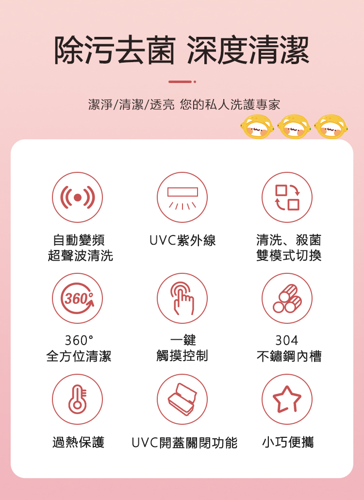除污去菌 深度清潔潔淨/清潔/透亮 您的私人洗護專家自動變頻UVC紫外線清洗、殺菌超聲波清洗雙模式切換360360一鍵304全方位清潔觸摸控制不鏽鋼內槽過熱保護UVC開蓋關閉功能小巧便攜