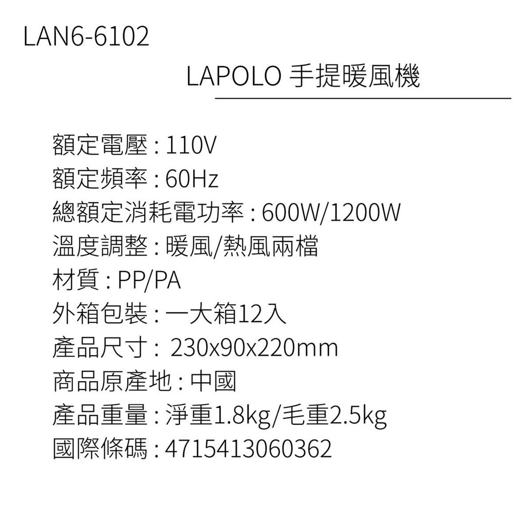 LAN6-6102LAPOLO 手提暖風機額定電壓:110V額定頻率: 60Hz總額定消耗電功率:600W/1200W溫度調整:暖風/熱風兩檔材質:PP/PA外箱包裝: 一大箱12入產品尺寸:230x90x220mm商品原產地:中國產品重量:淨重1.8kg/毛重2.5kg國際條碼:4715413060362